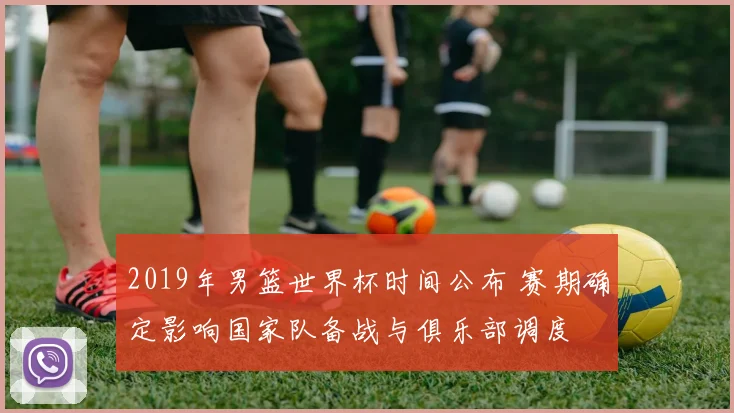 2019年男篮世界杯时间公布 赛期确定影响国家队备战与俱乐部调度