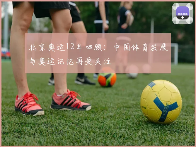 北京奥运12年回顾：中国体育发展与奥运记忆再受关注
