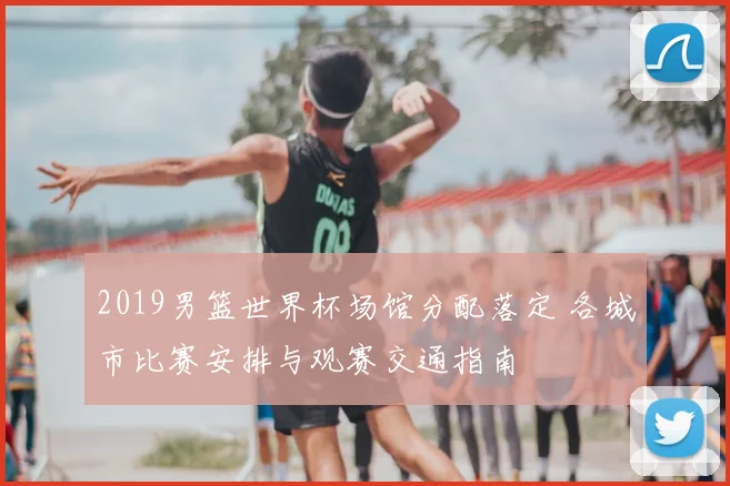 2019男篮世界杯场馆分配落定 各城市比赛安排与观赛交通指南