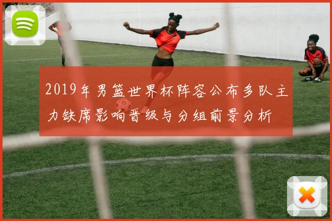 2019年男篮世界杯阵容公布多队主力缺席影响晋级与分组前景分析