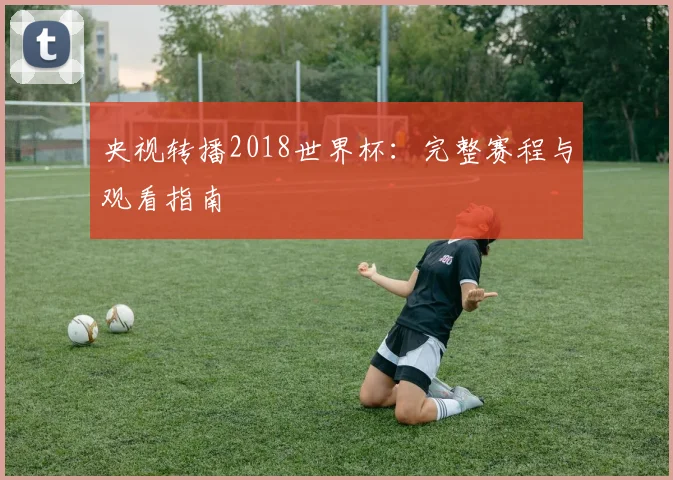 央视转播2018世界杯:完整赛程与观看指南