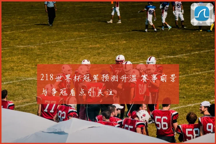 218世界杯冠军预测升温 赛事前景与争冠看点引关注