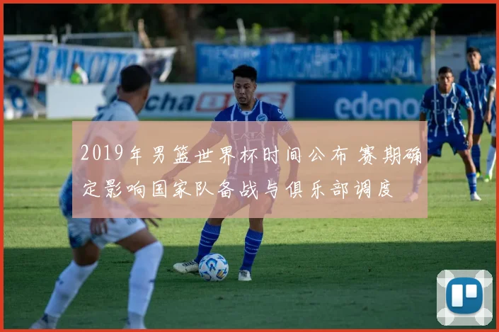 2019年男篮世界杯时间公布 赛期确定影响国家队备战与俱乐部调度
