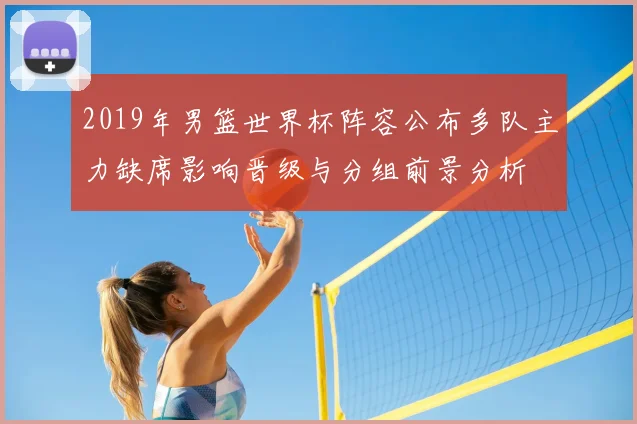 2019年男篮世界杯阵容公布多队主力缺席影响晋级与分组前景分析