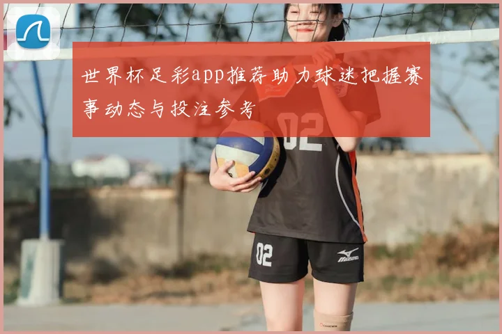 世界杯足彩app推荐助力球迷把握赛事动态与投注参考
