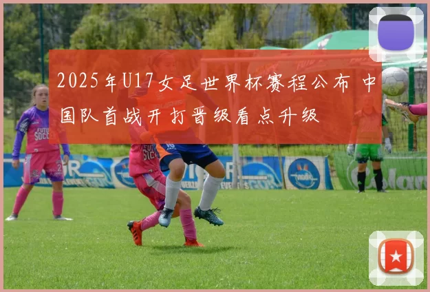 2025年U17女足世界杯赛程公布 中国队首战开打晋级看点升级
