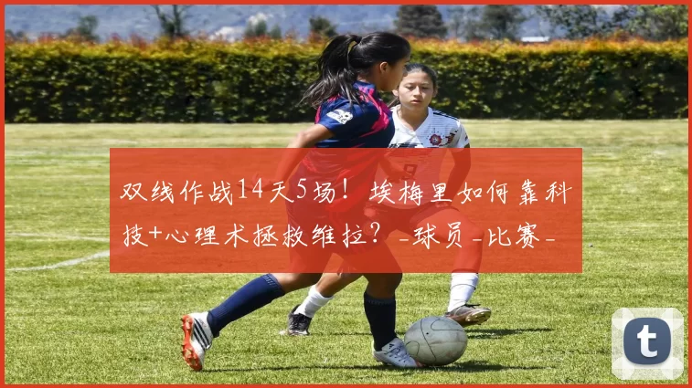 双线作战14天5场！埃梅里如何靠科技+心理术拯救维拉？_球员_比赛_训练